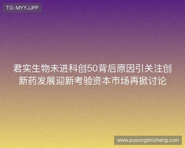 君实生物未进科创50背后原因引关注创新药发展迎新考验资本市场再掀讨论